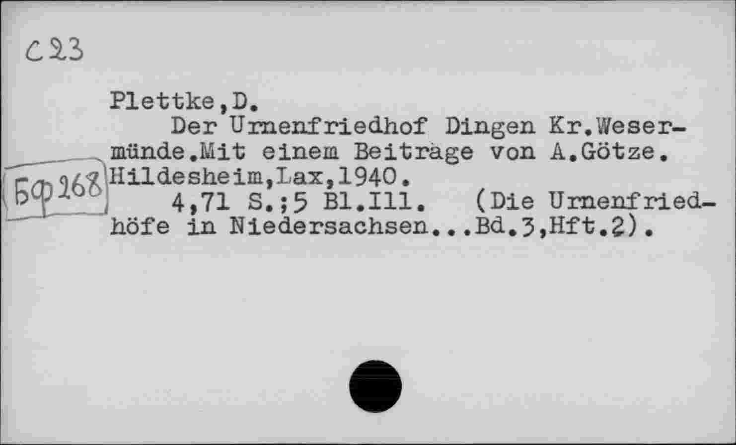 ﻿слъ
Plettke,D.
Der Umenfriedhof Dingen Kr.Weser-münde.Mit einem Beitrage von A.Götze.
r az^.Hildesheim, Lax, 1940.
° ,	4,71 S.;5 Bl.Ill. (Die Urnenfried-
höfe in Niedersachsen...Bd.3,Hft.2).